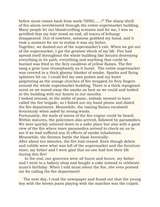 before mum comes back from work.“DING……!” The sharp shrill
of fire alarm reverberated through the entire supermarket building.
Many people let out bloodcurdling screams and for me, I was so
petrified that my hair stood on end, all traces of lethargy
disappeared. Out of nowhere, someone grabbed my hand, and it
took a moment for me to realize it was my father.
Together, we dashed out of the supermarket’s exit. When we got out
of the supermarket, I got the greatest shock of my life. Fire had
spread itself throughout the whole building like locusts destroying
everything in its path, everything and anything that could be
burned was fried in the fiery cauldron of yellow flames. The fire
sang a grim tune triumphantly as it burnt. The entire supermarket
was covered in a thick gloomy blanket of smoke. Sparks and flying
splinters hit us. I could feel my own pulses and my heart
palpitating as the orange clutches of fire wrapped its fiery fingers
around the whole supermarket building. There is a thick repugnant
scent as we waved away the smoke as best as we could and looked
in the building with our hearts in our mouths.
I looked around, in the midst of panic, nobody seemed to have
called the fire brigade, so I fished out my hand phone and dialed
the fire department. Meanwhile, the roaring flames escalated
ferociously when aided by strong winds.
Fortunately, the wails of sirens of the fire engine could be heard.
Within minutes, the policemen also arrived, followed by paramedics.
We were quickly ushered down to a safer place but also with a good
view of the fire where more paramedics arrived to check on us to
see if we had suffered any ill effects of smoke inhalations.
Meanwhile, the firemen battle the blaze heroically.
After about ten minutes, the fire had ceased. Even though debris
and rubble were what was left of the supermarket and the furniture
store, my father and I were glad that no one had lost their life
during this fire!
In the end, our groceries were all burnt and hence, my father
and I went to a bakery shop and bought a cake instead to celebrate
mum’s birthday. When I told mum about the fire, she even praised
me for calling the fire department!
The next day, I read the newspaper and found out that the young
boy with the brown jeans playing with the matches was the culprit.
 
