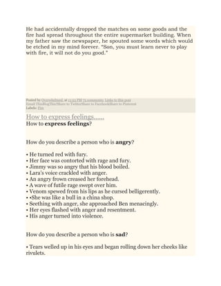 He had accidentally dropped the matches on some goods and the
fire had spread throughout the entire supermarket building. When
my father saw the newspaper, he spouted some words which would
be etched in my mind forever. “Son, you must learn never to play
with fire, it will not do you good.”
Posted by Overwhelmed. at 11:53 PM 75 comments: Links to this post
Email ThisBlogThis!Share to TwitterShare to FacebookShare to Pinterest
Labels: Fire
How to express feelings......
How to express feelings?
How do you describe a person who is angry?
• He turned red with fury.
• Her face was contorted with rage and fury.
• Jimmy was so angry that his blood boiled.
• Lara’s voice crackled with anger.
• An angry frown creased her forehead.
• A wave of futile rage swept over him.
• Venom spewed from his lips as he cursed belligerently.
• •She was like a bull in a china shop.
• Seething with anger, she approached Ben menacingly.
• Her eyes flashed with anger and resentment.
• His anger turned into violence.
How do you describe a person who is sad?
• Tears welled up in his eyes and began rolling down her cheeks like
rivulets.
 