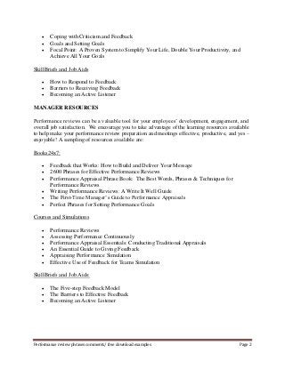  Coping with Criticism and Feedback 
 Goals and Setting Goals 
 Focal Point: A Proven System to Simplify Your Life, Double Your Productivity, and 
Achieve All Your Goals 
SkillBriefs and Job Aids 
 How to Respond to Feedback 
 Barriers to Receiving Feedback 
 Becoming an Active Listener 
MANAGER RESOURCES 
Performance reviews can be a valuable tool for your employees’ development, engagement, and 
overall job satisfaction. We encourage you to take advantage of the learning resources available 
to help make your performance review preparation and meetings effective, productive, and yes – 
enjoyable! A sampling of resources available are: 
Books24x7: 
 Feedback that Works: How to Build and Deliver Your Message 
 2600 Phrases for Effective Performance Reviews 
 Performance Appraisal Phrase Book: The Best Words, Phrases & Techniques for 
Performance Reviews 
 Writing Performance Reviews: A Write It Well Guide 
 The First-Time Manager’s Guide to Performance Appraisals 
 Perfect Phrases for Setting Performance Goals 
Courses and Simulations 
 Performance Reviews 
 Assessing Performance Continuously 
 Performance Appraisal Essentials: Conducting Traditional Appraisals 
 An Essential Guide to Giving Feedback 
 Appraising Performance Simulation 
 Effective Use of Feedback for Teams Simulation 
SkillBriefs and Job Aids: 
 The Five-step Feedback Model 
 The Barriers to Effective Feedback 
 Becoming an Active Listener 
Performance review phrases comments/ free download examples Page 2 
 