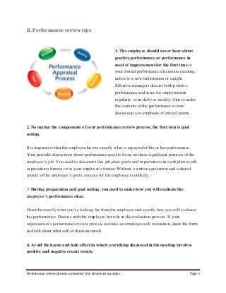 II. Performance review tips 
1. The employee should never hear about 
positive performance or performance in 
need of improvement for the first time at 
your formal performance discussion meeting, 
unless it is new information or insight. 
Effective managers discuss both positive 
performance and areas for improvement 
regularly, even daily or weekly. Aim to make 
the contents of the performance review 
discussion a re-emphasis of critical points. 
2. No matter the components of your performance review process, the first step is goal 
setting. 
It is imperative that the employee knows exactly what is expected of his or her performance. 
Your periodic discussions about performance need to focus on these significant portions of the 
employee’s job. You need to document this job plan: goals and expectations in a job plan or job 
expectations format, or in your employer's format. Without a written agreement and a shared 
picture of the employee’s goals, success for the employee is unlikely. 
3. During preparation and goal setting, you need to make how you will evaluate the 
employee’s performance clear. 
Describe exactly what you’re looking for from the employee and exactly how you will evaluate 
the performance. Discuss with the employee her role in the evaluation process. If your 
organization’s performance review process includes an employee self-evaluation, share the form 
and talk about what self-evaluation entails. 
4. Avoid the horns and halo effect in which everything discussed in the meeting involves 
positive and negative recent events. 
Performance review phrases comments/ free download examples Page 3 
 