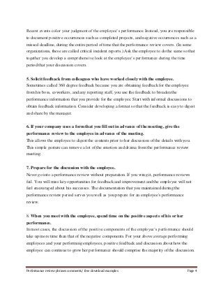 Recent events color your judgment of the employee’s performance. Instead, you are responsible 
to document positive occurrences such as completed projects, and negative occurrences such as a 
missed deadline, during the entire period of time that the performance review covers. (In some 
organizations, these are called critical incident reports.) Ask the employee to do the same so that 
together you develop a comprehensive look at the employee’s performance during the time 
period that your discussion covers. 
5. Solicit feedback from colleagues who have worked closely with the employee. 
Sometimes called 360 degree feedback because you are obtaining feedback for the employee 
from his boss, coworkers, and any reporting staff, you use the feedback to broaden the 
performance information that you provide for the employee. Start with informal discussions to 
obtain feedback information. Consider developing a format so that the feedback is easy to digest 
and share by the manager. 
6. If your company uses a form that you fill out in advance of the meeting, give the 
performance review to the employee in advance of the meeting. 
This allows the employee to digest the contents prior to her discussion of the details with you. 
This simple gesture can remove a lot of the emotion and drama from the performance review 
meeting. 
7. Prepare for the discussion with the employee. 
Never go into a performance review without preparation. If you wing it, performance reviews 
fail. You will miss key opportunities for feedback and improvement and the employee will not 
feel encouraged about his successes. The documentation that you maintained during the 
performance review period serves you well as you prepare for an employee's performance 
review. 
8. When you meet with the employee, spend time on the positive aspects of his or her 
performance. 
In most cases, the discussion of the positive components of the employee’s performance should 
take up more time than that of the negative components. For your above average performing 
employees and your performing employees, positive feedback and discussion about how the 
employee can continue to grow her performance should comprise the majority of the discussion. 
Performance review phrases comments/ free download examples Page 4 
 