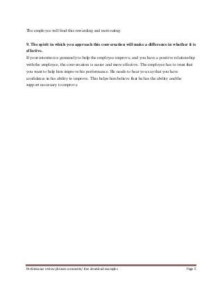The employee will find this rewarding and motivating. 
9. The spirit in which you approach this conversation will make a difference in whether it is 
effective. 
If your intention is genuinely to help the employee improve, and you have a positive relationship 
with the employee, the conversation is easier and more effective. The employee has to trust that 
you want to help him improve his performance. He needs to hear you say that you have 
confidence in his ability to improve. This helps him believe that he has the ability and the 
support necessary to improve. 
Performance review phrases comments/ free download examples Page 5 
