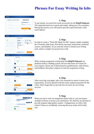 Phrases For Essay Writing In Ielts
1. Step
To get started, you must first create an account on site HelpWriting.net.
The registration process is quick and simple, taking just a few moments.
During this process, you will need to provide a password and a valid
email address.
2. Step
In order to create a "Write My Paper For Me" request, simply complete
the 10-minute order form. Provide the necessary instructions, preferred
sources, and deadline. If you want the writer to imitate your writing
style, attach a sample of your previous work.
3. Step
When seeking assignment writing help fromHelpWriting.net, our
platform utilizes a bidding system. Review bids from our writers for
your request, choose one of them based on qualifications, order history,
and feedback, then place a deposit to start the assignment writing.
4. Step
After receiving your paper, take a few moments to ensure it meets your
expectations. If you're pleased with the result, authorize payment for the
writer. Don't forget that we provide free revisions for our writing
services.
5. Step
When you opt to write an assignment online with us, you can request
multiple revisions to ensure your satisfaction. We stand by our promise to
provide original, high-quality content - if plagiarized, we offer a full
refund. Choose us confidently, knowing that your needs will be fully
met.
Phrases For Essay Writing In IeltsPhrases For Essay Writing In Ielts
 