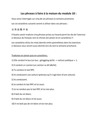 Les phrases à faire à la maison du module 10 :
Vous serez interrogés sur cinq de ces phrases la semaine prochaine.

Les six caractères suivants seront à utiliser dans ces phrases :

公共出租卡也

Il faudra savoir traduire cinq phrases prises au hasard parmi les dix de l’exercice
ci-dessous du français vers le chinois (en pinyin et en caractères) !!

Les caractères et/ou les mots donnés entre parenthèses dans les exercices
ci-dessous vous seront aussi donnés lors du test la semaine prochaine.



Traduisez en pinyin puis en caractères :

1) Elle conduit le bus (un bus : gōnggòng qìchē - « voiture publique » -).

2) Il conduit un camion (un camion se dit kǎchē).

3) Tu conduis le taxi RPC.

4) Ils conduisent une voiture (précisez qu’il s’agit bien d’une voiture).

5) Ils conduisent.

6) Je conduis le taxi RPC et lui aussi.

7) Je ne conduis pas le taxi RPC et lui non plus.

8) Il boit du vin blanc.

9) Il boit du vin blanc et toi aussi.

10) Il ne boit pas de vin blanc et toi non plus.
 