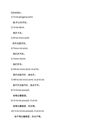 Correction :

1) Tā kāi gōnggòng qìchē.

  她 开公共汽车。

2) Tā kāi kǎchē.

  他开卡车。

3) Nǐ kāi chūzū qìchē.

 你开出租汽车。

4) Tāmen kāi qìchē.

  他们开汽车。

5) Tāmen kāichē.

  他们开车。

6) Wǒ kāi chūzū qìchē, tā yě kāi.

  我开出租汽车，他也开。

7) Wǒ bù kāi chūzū qìchē, tā yě bù kāi.

  我不开出租汽车，他也不开。

8) Tā hē bái pútaojiǔ.

  他喝白葡萄酒。

9) Tā hē bái pútaojiǔ, nǐ yě hē.

  他喝白葡萄酒，你也喝。

10) Tā bù hē bái pútaojiǔ, nǐ yě bù hē.

    他不喝白葡萄酒，你也不喝。
 