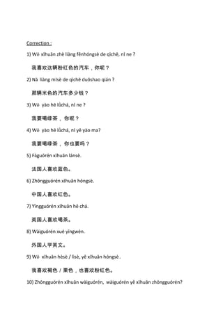 Correction :

1) Wǒ xǐhuān zhè liàng fěnhóngsè de qìchē, nǐ ne ?

  我喜欢这辆粉红色的汽车，你呢？

2) Nà liàng mǐsè de qìchē duōshao qián ?

  那辆米色的汽车多少钱？

3) Wǒ yào hē lǜchá, nǐ ne ?

  我要喝绿茶， 你呢？

4) Wǒ yào hē lǜchá, nǐ yě yào ma?

  我要喝绿茶， 你也要吗？

5) Fǎguórén xǐhuān lánsè.

  法国人喜欢蓝色。

6) Zhōngguórén xǐhuān hóngsè.

  中国人喜欢红色。

7) Yīngguórén xǐhuān hē chá.

  英国人喜欢喝茶。

8) Wàiguórén xué yīngwén.

  外国人学英文。

9) Wǒ xǐhuān hèsè / lìsè, yě xǐhuān hóngsè .

  我喜欢褐色／栗色，也喜欢粉红色。

10) Zhōngguórén xǐhuān wàiguórén, wàiguórén yě xǐhuān zhōngguórén?
 