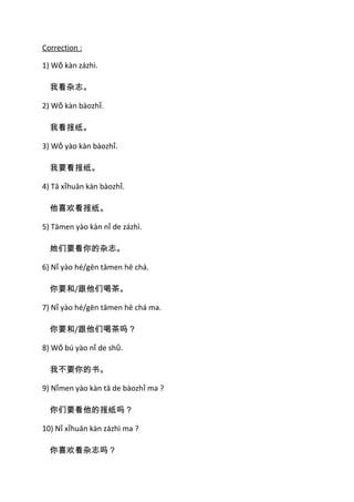 Correction :

1) Wǒ kàn zázhì.

  我看杂志。

2) Wǒ kàn bàozhǐ.

  我看报纸。

3) Wǒ yào kàn bàozhǐ.

  我要看报纸。

4) Tā xǐhuān kàn bàozhǐ.

  他喜欢看报纸。

5) Tāmen yào kàn nǐ de zázhì.

  她们要看你的杂志。

6) Nǐ yào hé/gēn tāmen hē chá.

  你要和/跟他们喝茶。

7) Nǐ yào hé/gēn tāmen hē chá ma.

  你要和/跟他们喝茶吗？

8) Wǒ bú yào nǐ de shῡ.

  我不要你的书。

9) Nǐmen yào kàn tā de bàozhǐ ma ?

  你们要看他的报纸吗？

10) Nǐ xǐhuān kàn zázhì ma ?

  你喜欢看杂志吗？
 
