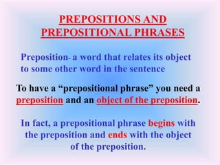 PREPOSITIONS AND
PREPOSITIONAL PHRASES
To have a “prepositional phrase” you need a
preposition and an object of the preposition.
In fact, a prepositional phrase begins with
the preposition and ends with the object
of the preposition.
Preposition- a word that relates its object
to some other word in the sentence
 