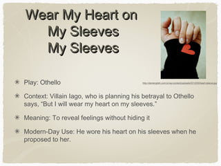 Wear My Heart on
My Sleeves
My Sleeves
Play: Othello

http://danienglish.com.br/wp-content/uploads/2012/05/heart-sleeve.jpg

Context: Villain Iago, who is planning his betrayal to Othello
says, “But I will wear my heart on my sleeves.”
Meaning: To reveal feelings without hiding it
Modern-Day Use: He wore his heart on his sleeves when he
proposed to her.

 