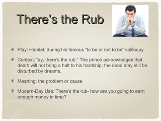 There’s the Rub
Play: Hamlet, during his famous “to be or not to be” soliloquy
Context: “ay, there’s the rub.” The prince acknowledges that
death will not bring a halt to his hardship; the dead may still be
disturbed by dreams.
Meaning: the problem or cause
Modern-Day Use: There’s the rub- how are you going to earn
enough money in time?

 