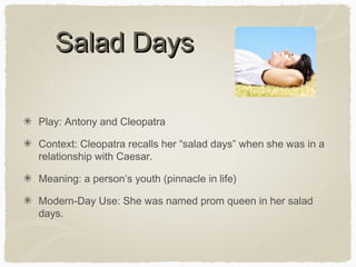 Salad Days
Play: Antony and Cleopatra
Context: Cleopatra recalls her “salad days” when she was in a
relationship with Caesar.
Meaning: a person’s youth (pinnacle in life)
Modern-Day Use: She was named prom queen in her salad
days.

 