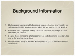 Background Information
Shakespeare was never able to receive proper education at university, nor
get mentored under an experienced artist, nor get married to the wealthy
His career as a playwright heavily depended on royal patronage- another
reason for his success
Despite these limitations, Shakespeare went on to becoming considered as
one of the greatest playwrights
Along the way, many of his lines and sayings caught on and became very
widespread

 