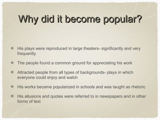Why did it become popular?
His plays were reproduced in large theaters- significantly and very
frequently
The people found a common ground for appreciating his work
Attracted people from all types of backgrounds- plays in which
everyone could enjoy and watch
His works became popularized in schools and was taught as rhetoric
His allusions and quotes were referred to in newspapers and in other
forms of text

 