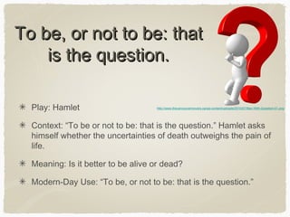 To be, or not to be: that
is the question.
Play: Hamlet

http://www.thevancouvermovers.ca/wp-content/uploads/2010/07/Man-With-Question-01.png

Context: “To be or not to be: that is the question.” Hamlet asks
himself whether the uncertainties of death outweighs the pain of
life.
Meaning: Is it better to be alive or dead?
Modern-Day Use: “To be, or not to be: that is the question.”

 
