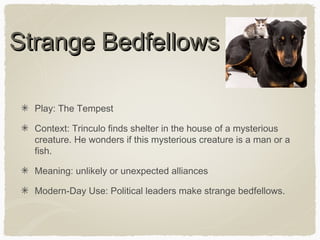 Strange Bedfellows
Play: The Tempest
Context: Trinculo finds shelter in the house of a mysterious
creature. He wonders if this mysterious creature is a man or a
fish.
Meaning: unlikely or unexpected alliances
Modern-Day Use: Political leaders make strange bedfellows.

 