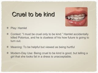 Cruel to be kind
Play: Hamlet
Context: “I must be cruel only to be kind.” Hamlet accidentally
killed Polonius, and he is clueless of his how future is going to
turn out.
Meaning: To be helpful but viewed as being hurtful
Modern-Day Use: Being cruel to be kind is good, but telling a
girl that she looks fat in a dress is unacceptable.

 