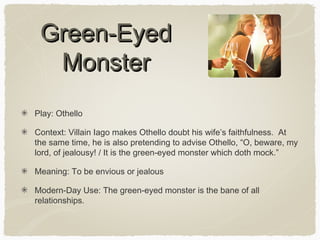 Green-Eyed
Monster
Play: Othello
Context: Villain Iago makes Othello doubt his wife’s faithfulness. At
the same time, he is also pretending to advise Othello, “O, beware, my
lord, of jealousy! / It is the green-eyed monster which doth mock.”
Meaning: To be envious or jealous
Modern-Day Use: The green-eyed monster is the bane of all
relationships.

 