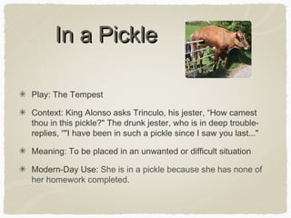 In a Pickle
Play: The Tempest
Context: King Alonso asks Trinculo, his jester, “How camest
thou in this pickle?" The drunk jester, who is in deep troublereplies, “"I have been in such a pickle since I saw you last..."
Meaning: To be placed in an unwanted or difficult situation
Modern-Day Use: She is in a pickle because she has none of
her homework completed.

 