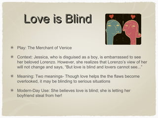 Love is Blind
Play: The Merchant of Venice
Context: Jessica, who is disguised as a boy, is embarrassed to see
her beloved Lorenzo. However, she realizes that Lorenzo’s view of her
will not change and says, “But love is blind and lovers cannot see...”
Meaning: Two meanings- Though love helps the the flaws become
overlooked, it may be blinding to serious situations
Modern-Day Use: She believes love is blind; she is letting her
boyfriend steal from her!

 