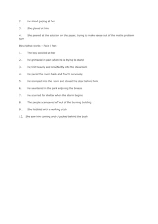 2.     He stood gaping at her

3.     She glared at him

4.     She peered at the solution on the paper, trying to make sense out of the maths problem
sum

Descriptive words – Face / feet

1.     The boy scowled at her

2.     He grimaced in pain when he is trying to stand

3.     He trot heavily and reluctantly into the classroom

4.     He paced the room back and fourth nervously

5.     He stomped into the room and closed the door behind him

6.     He sauntered in the park enjoying the breeze

7.     He scurried for shelter when the storm begins

8.     The people scampered off out of the burning building

9.     She hobbled with a walking stick

10.   She saw him coming and crouched behind the bush
 