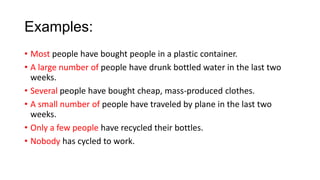 Examples:
• Most people have bought people in a plastic container.
• A large number of people have drunk bottled water in the last two
weeks.
• Several people have bought cheap, mass-produced clothes.
• A small number of people have traveled by plane in the last two
weeks.
• Only a few people have recycled their bottles.
• Nobody has cycled to work.

 