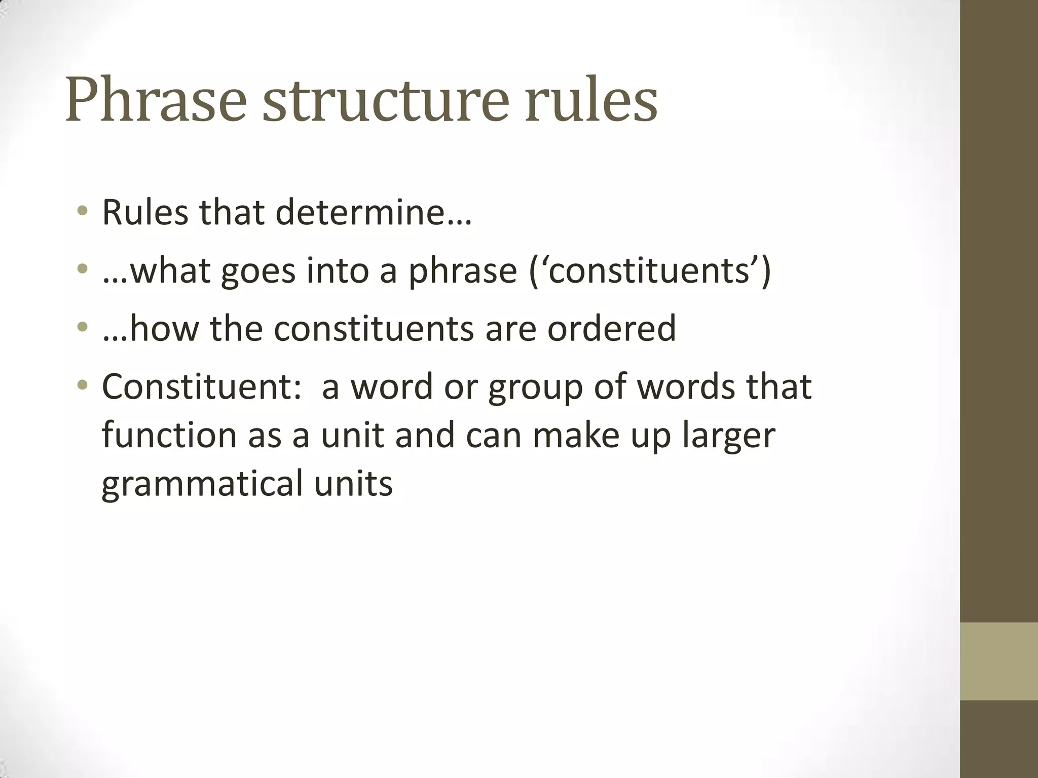 Phrase structure rules
• Rules that determine…
• …what goes into a phrase (‘constituents’)
• …how the constituents are ordered
• Constituent: a word or group of words that
function as a unit and can make up larger
grammatical units
 