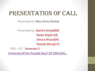 Presentation of call
Presented to: Miss Amna Shahid
Presented by: Ayesha Amjad(06)
Nadia Majid (18)
Amara Ahsan(04)
Rashda Meraj(17)
PGD – ELT : Semester 2
University Of the Punjab( Dep't OF ENGLISH)…
 