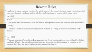 Rewrite Rules
• A phrase structure grammar consists of a set of ordered rules known as rewrite rules, which are applied
stepwise. A rewrite rule has a single symbol on the left and one or more symbols on the right:
• A→B+C
• C→D
• "The phrase structure rules also allow for choices. The optional choices are indicated with parentheses:
• A→(B)C
• There may also be mutually exclusive choices of elements in a string; these are indicated with curly
braces:
• A→{B,C}
• This rule states that if you choose B, you can't choose C, but you must choose one—either B or C, but
not both. Whether the mutually exclusive items are written on one line separated by commas or on
separate lines does not matter, as long as they occur within braces."
 