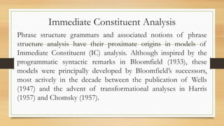 Immediate Constituent Analysis
Phrase structure grammars and associated notions of phrase
structure analysis have their proximate origins in models of
Immediate Constituent (IC) analysis. Although inspired by the
programmatic syntactic remarks in Bloomfield (1933), these
models were principally developed by Bloomfield’s successors,
most actively in the decade between the publication of Wells
(1947) and the advent of transformational analyses in Harris
(1957) and Chomsky (1957).
 