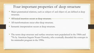 Four important properties of deep structure
• Major grammatical relations, such as subject of and object of, are defined at deep
structure.
• All lexical insertion occurs at deep structure.
• All transformations occur after deep structure.
• Semantic interpretation occurs at deep structure.
• The terms deep structure and surface structure were popularized in the 1960s and
'70s by American linguist Noam Chomsky, who eventually discarded the concepts in
his minimalist program in the 1990s.
 