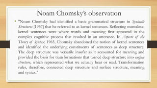 Noam Chomsky’s observation
• "Noam Chomsky had identified a basic grammatical structure in Syntactic
Structures [1957] that he referred to as kernel sentences. Reflecting mentalese,
kernel sentences were where words and meaning first appeared in the
complex cognitive process that resulted in an utterance. In Aspects of the
Theory of Syntax, 1965, Chomsky abandoned the notion of kernel sentences
and identified the underlying constituents of sentences as deep structure.
The deep structure was versatile insofar as it accounted for meaning and
provided the basis for transformations that turned deep structure into surface
structure, which represented what we actually hear or read. Transformation
rules, therefore, connected deep structure and surface structure, meaning
and syntax."
 