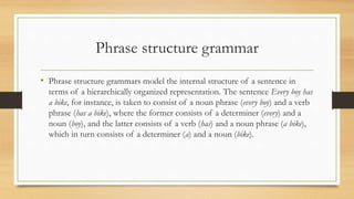 Phrase structure grammar
• Phrase structure grammars model the internal structure of a sentence in
terms of a hierarchically organized representation. The sentence Every boy has
a bike, for instance, is taken to consist of a noun phrase (every boy) and a verb
phrase (has a bike), where the former consists of a determiner (every) and a
noun (boy), and the latter consists of a verb (has) and a noun phrase (a bike),
which in turn consists of a determiner (a) and a noun (bike).
 