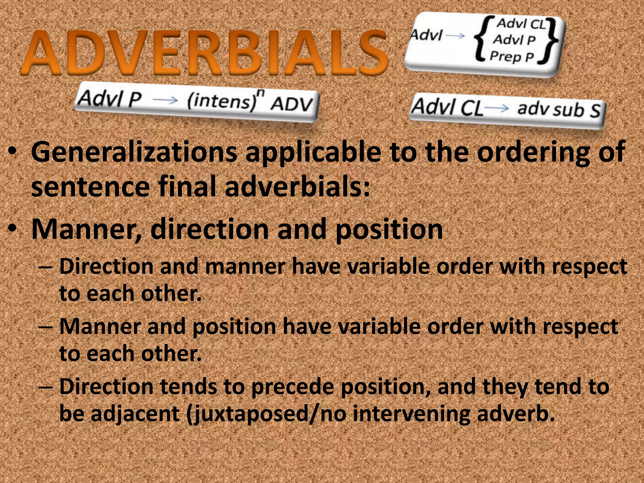 • Generalizations applicable to the ordering of
  sentence final adverbials:
• Manner, direction and position
  – Direction and manner have variable order with respect
    to each other.
  – Manner and position have variable order with respect
    to each other.
  – Direction tends to precede position, and they tend to
    be adjacent (juxtaposed/no intervening adverb.
 