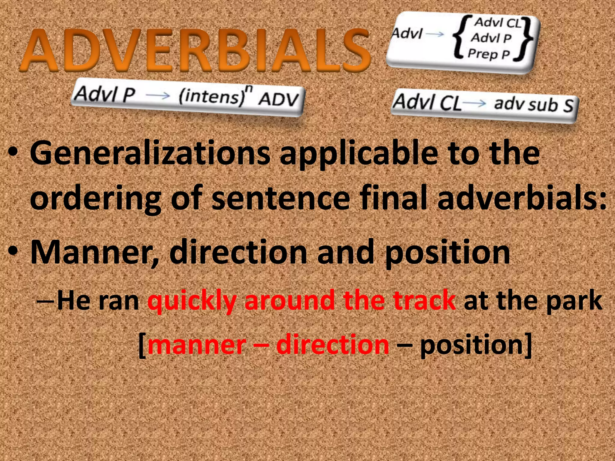 • Generalizations applicable to the
  ordering of sentence final adverbials:
• Manner, direction and position
  –He ran quickly around the track at the park
         [manner – direction – position]
 
