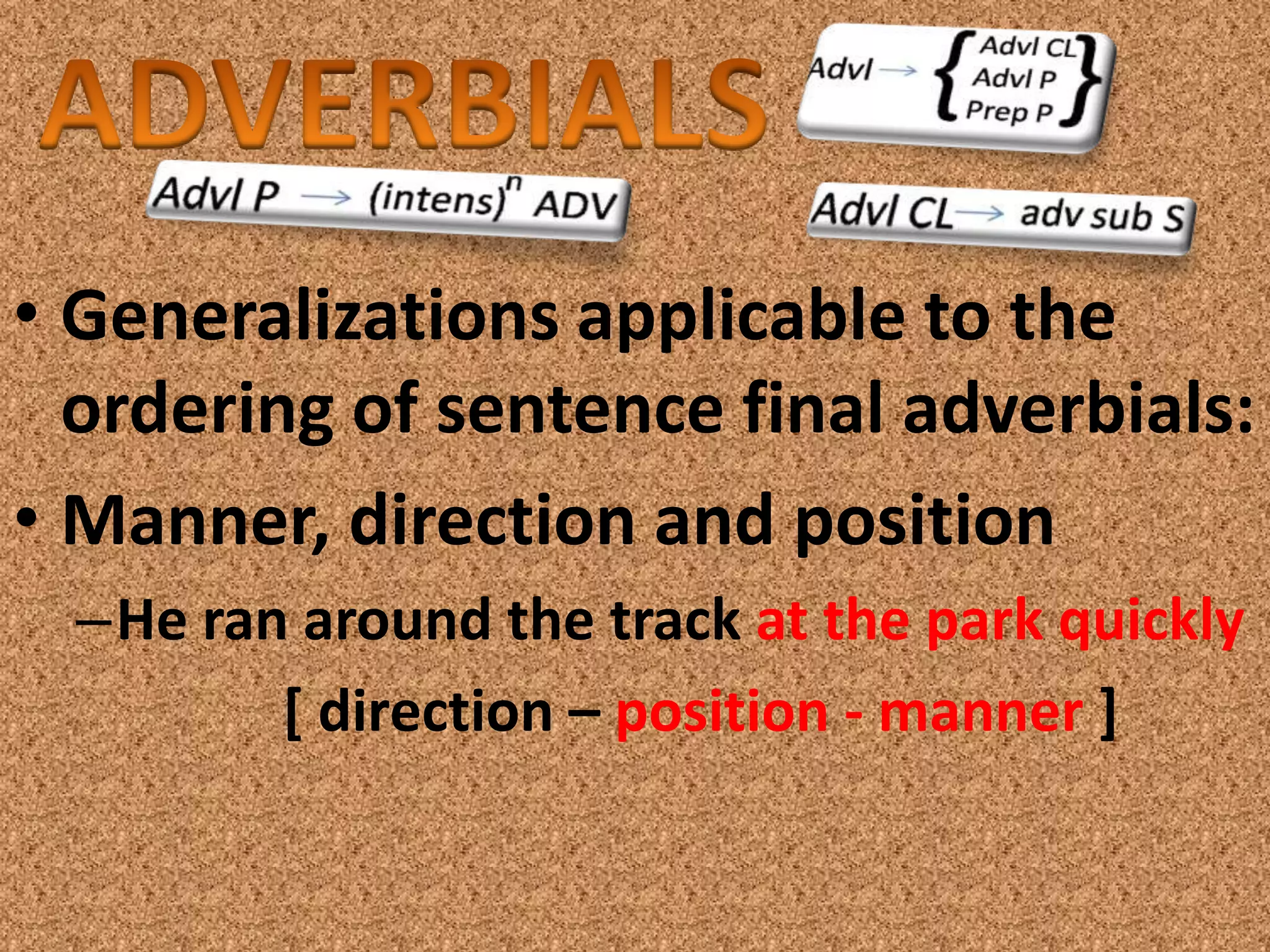 • Generalizations applicable to the
  ordering of sentence final adverbials:
• Manner, direction and position
  –He ran around the track at the park quickly
         [ direction – position - manner ]
 