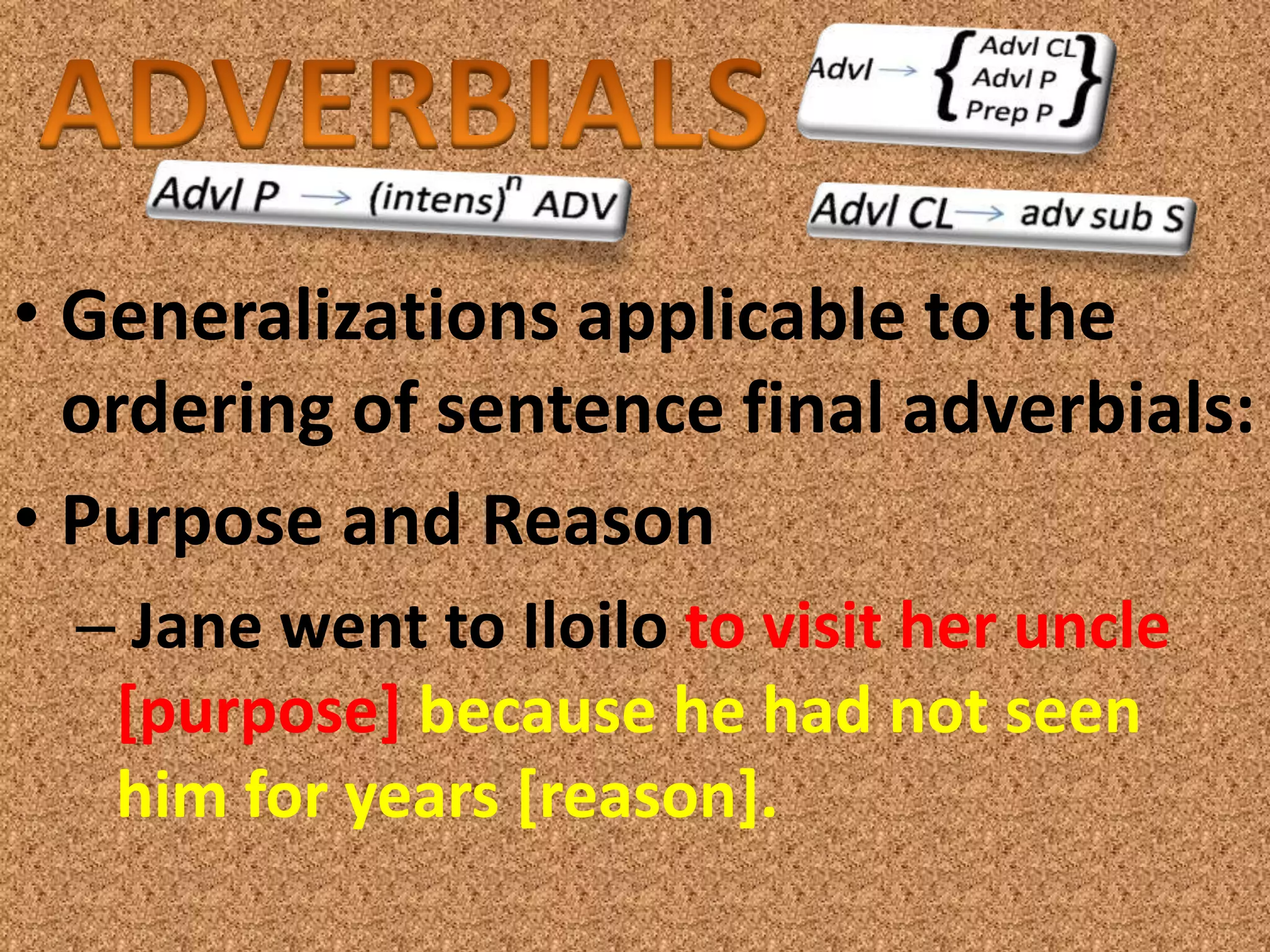• Generalizations applicable to the
  ordering of sentence final adverbials:
• Purpose and Reason
  – Jane went to Iloilo to visit her uncle
   [purpose] because he had not seen
   him for years [reason].
 