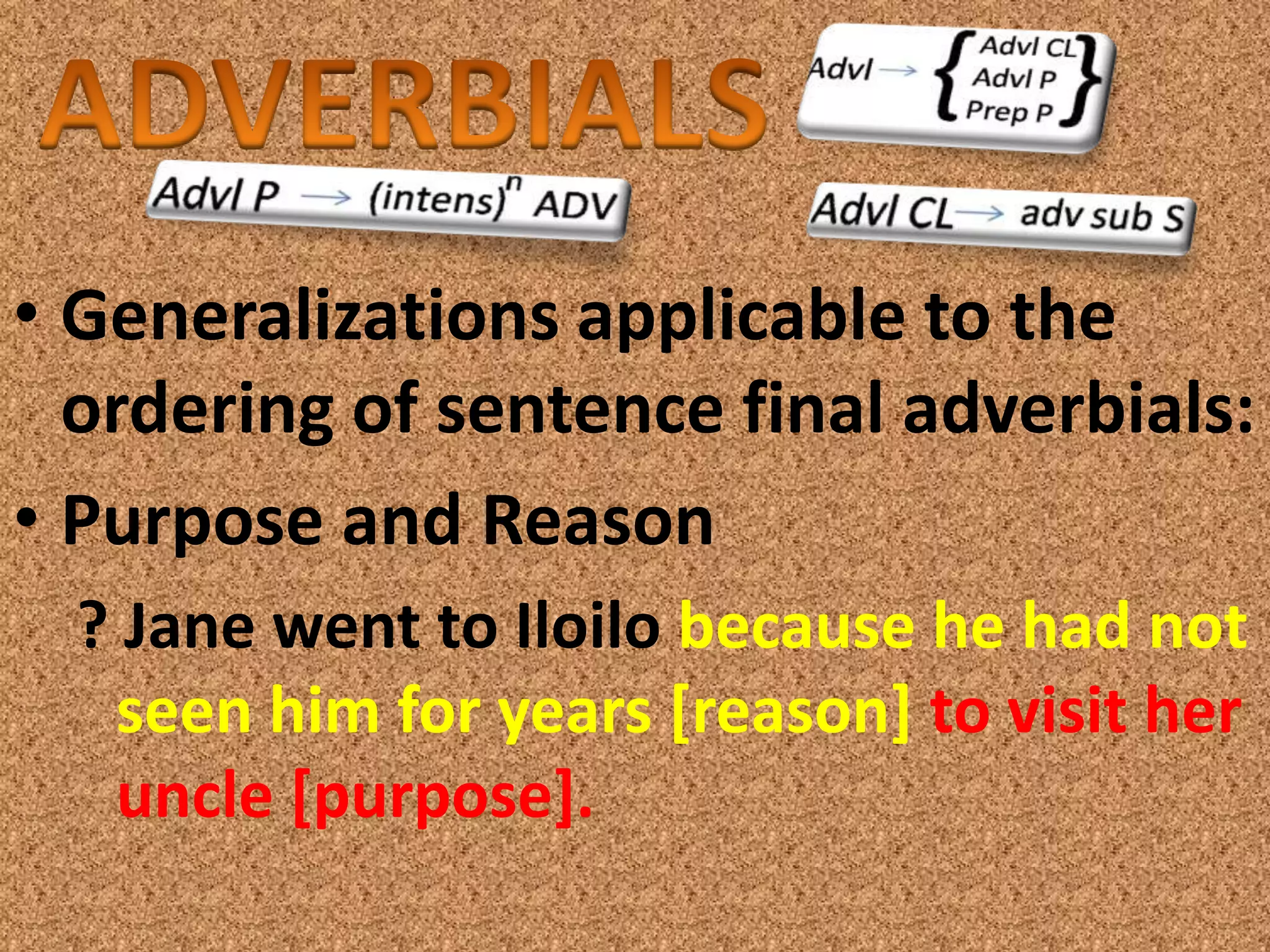• Generalizations applicable to the
  ordering of sentence final adverbials:
• Purpose and Reason
  ? Jane went to Iloilo because he had not
   seen him for years [reason] to visit her
   uncle [purpose].
 