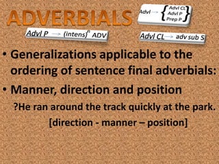 • Generalizations applicable to the
  ordering of sentence final adverbials:
• Manner, direction and position
  ?He ran around the track quickly at the park.
         [direction - manner – position]
 