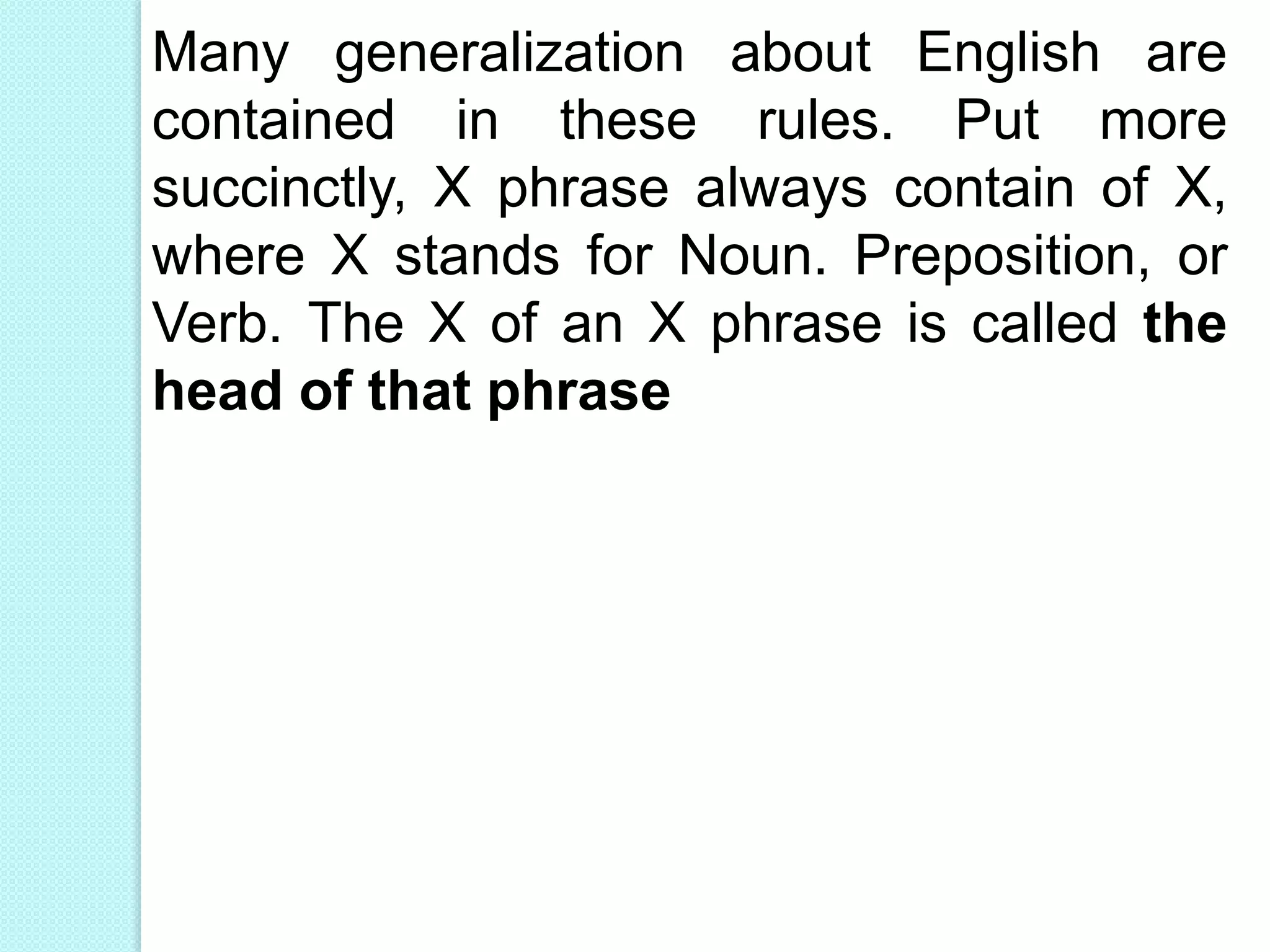 Many generalization about English are
contained in these rules. Put more
succinctly, X phrase always contain of X,
where X stands for Noun. Preposition, or
Verb. The X of an X phrase is called the
head of that phrase
 