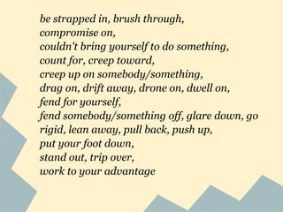 be strapped in, brush through,
compromise on,
couldn't bring yourself to do something,
count for, creep toward,
creep up on somebody/something,
drag on, drift away, drone on, dwell on,
fend for yourself,
fend somebody/something off, glare down, go
rigid, lean away, pull back, push up,
put your foot down,
stand out, trip over,
work to your advantage
 