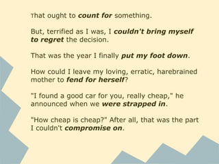 That ought to count for something.
But, terrified as I was, I couldn't bring myself
to regret the decision.
That was the year I finally put my foot down.
How could I leave my loving, erratic, harebrained
mother to fend for herself?
"I found a good car for you, really cheap," he
announced when we were strapped in.
"How cheap is cheap?" After all, that was the part
I couldn't compromise on.
 