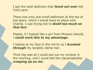 I got the west bedroom that faced out over the
front yard.
There was only one small bathroom at the top of
the stairs, which I would have to share with
Charlie. I was trying not to dwell too much on
that fact.
Maybe, if I looked like a girl from Phoenix should,
I could work this to my advantage.
I looked at my face in the mirror as I brushed
through my tangled, damp hair.
Thick fog was all I could see out my window in
the morning, and I could feel the claustrophobia
creeping up on me.
 