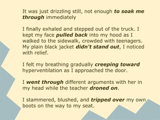 It was just drizzling still, not enough to soak me
through immediately
I finally exhaled and stepped out of the truck. I
kept my face pulled back into my hood as I
walked to the sidewalk, crowded with teenagers.
My plain black jacket didn't stand out, I noticed
with relief.
I felt my breathing gradually creeping toward
hyperventilation as I approached the door.
I went through different arguments with her in
my head while the teacher droned on.
I stammered, blushed, and tripped over my own
boots on the way to my seat.
 