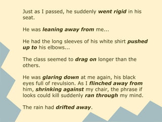 Just as I passed, he suddenly went rigid in his
seat.
He was leaning away from me...
He had the long sleeves of his white shirt pushed
up to his elbows...
The class seemed to drag on longer than the
others.
He was glaring down at me again, his black
eyes full of revulsion. As I flinched away from
him, shrinking against my chair, the phrase if
looks could kill suddenly ran through my mind.
The rain had drifted away.
 