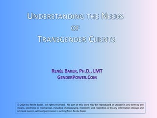 Understanding the Needs  of  Transgender Clients Renée Baker, Ph.D., LMT GenderPower.Com  2009 by Renée Baker.  All rights reserved.  No part of this work may be reproduced or utilized in any form by any means, electronic or mechanical, including photocopying, microfilm  and recording, or by any information storage and retrieval system, without permission in writing from Renée Baker.   