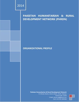 PHRDN Profile (2014) 1
PAKISTAN HUMANITARIAN & RURAL
DEVELOPMENT NETWORK (PHRDN)
ORGANIZATIONAL PROFILE
2014
Pakistan Humanitarian & Rural Development Network
P.O Nindo Shaher, District Badin, Sindh, Pakistan
Postal Code: 72250
E-Mail: phrdn.org@gmail.com
Cell # +92 335 3305500
 