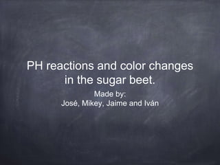 PH reactions and color changes
in the sugar beet.
Made by:
José, Mikey, Jaime and Iván
 
