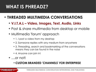 WHAT IS PHREADZ? <ul><li>THREADED MULTIMEDIA CONVERSATIONS </li></ul><ul><ul><li>V.I.T.A.L – Video, Images, Text, Audio, L...