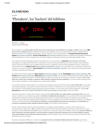 17/11/2016 'Phreakers', los 'hackers' del teléfono | Tecnología | EL MUNDO
http://www.elmundo.es/tecnologia/2014/03/29/53358b87ca474151338b4573.html 1/2
Hubo un tiempo en que llamar gratis era fácil, antes de la conversión de la red de Telefónica de analógica a digital. Páginas web y BBS
[http://hackstory.net/BBS] albergaban multitud de documentos que explicaban cómo hacer cuatro apaños en casa, o manipular cabinas
telefónicas, para que no se tarificasen las llamadas y, de paso, disfrutar un buen rato intentándolo. La Compañía Phreaker Nacional de
España [http://hackstory.net/CPNE] o The Den of the Demons [http://hackstory.net/TDD] agrupaban a los aficionados españoles al 'hacking' de
las líneas telefónicas, un "oficio" respetado en la comunidad 'underground' informática, pues proveía de llamadas gratuitas a todos.
En los años 80, los 'frikis' españoles se habían visto bendecidos con una nueva tribu: los 'phreakers' [http://hackstory.net/Phreaker] ,
especialistas en investigar hasta el fondo todo lo relacionado con las comunicaciones telefónicas. El nombre 'phreaker' venía de Estados
Unidos, donde este movimiento era una realidad desde los años 50, y significaba monstruos ('freak') del teléfono ('phone'). Leyendas del
mundo 'phreaker' fueron Captain Crunch [http://es.wikipedia.org/wiki/Captain_Crunch] , que recorrió EEUU con una furgoneta, enseñando los
secretos de su arte por los pueblos, o Steve Wozniak [http://es.wikipedia.org/wiki/Steve_Wozniak] , mítico creador de los ordenadores Apple...
y también de aparatos para llamar gratis.
En España fueron nombres destacados Agnus Young [http://hackstory.net/Agnus_Young] , EnderWiggins [http://hackstory.net/Rampa] , The
Phreaker [http://hackstory.net/Savage] o Warezzman [http://hackstory.net/CPNE] , de la Compañía Phreaker Nacional de España (CPNE), cuya
trayectoria de investigación empezó con el sistema telefónico y siguió con todo tipo de comunicaciones a distancia, incluido el satélite. Pero
hubo más, muchos más, conocidos y anónimos, todos lanzados al asalto de las líneas telefónicas. Los menos sentían auténtica pasión
por los cables y centralitas. Los más simplemente no querían pagar el teléfono.
La comunidad 'phreaker' española generó un montón de documentación propia e instrumentos propios, como la 'Mahou Box', que permitía
hacer llamadas gratuitas y cuyos planos se ofrecían libremente en Internet: "La Mahou box es una caja diseñada en espain y para usarse
aquí, esta caja no evita que llegue la factura marcando lo que hemos llamado. Lo que si evita es que nosotros paguemos", explicaba un
documento [http://web.archive.org/web/19980426075721/http://cpne.islatortuga.com/mahou.txt] en la web de la CPNE.
Instrumentos parecidos a la 'Mahou Box', llamados 'cajas', permitían añadir crédito a una cabina pública sin introducir dinero, hacer que
sonase un teléfono sin que hubiese ninguna llamada, falsificar la identidad de quien llamaba, etc. Los construía la fértil comunidad 'phreaker',
que también se dedicaba a manipular las tarjetas prepago de las cabinas o a usar módems propiedad de empresas para conectarse a
Internet. La época dorada del 'phreaking' español empezaró en 1995, con la llegada de los primeros proveedores de Internet, que multiplicó el
número de usuarios de las redes. Al no existir una tarifa plana, el gasto telefónico de los primeros internautas era considerable y se
convirtió en necesidad encontrar métodos de llamar sin pagar y, a ser posible, de forma anónima.
En este contexto aparecen diversos grupos especializados en investigar el sistema telefónico, que hacen públicos algunos de sus
descubrimientos en páginas web y BBS. La página de la Compañía Phreaker Nacional de España será pionera y la más famosa. La crea a
principios de 1997 el polifacético WaReZZMan, junto con Dark Raver. Les ayudan Fuego Fatuo, FastData y PaTiLLas. La web de la CPNE será
punto central de la comunidad 'phreaker', que allí encontrará y publicará información específica para el sistema telefónico español,
cuyas peculiaridades lo hacen diferente al resto del mundo, sobre todo Estados Unidos, de donde viene la mayoría de información sobre
'phreaking' que corre por Internet.
El nombre y el logo de la CPNE eran un remedo de su principal víctima: la Compañía Telefónica Nacional de España, que entonces
ostentaba el monopolio de la telefonía. En la web de la CPNE, exhaustiva base de datos del 'phreaking' hispano, había múltiples informaciones
HISTORIA
'Phreakers', los 'hackers' del teléfono
MERCÈ MOLIST Barcelona
Actualizado: 29/03/2014 02:47 horas
 