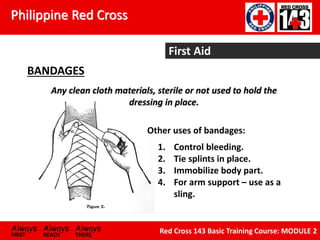 Philippine Red Cross
Always Always Always
FIRST READY THERE
Red Cross 143 Basic Training Course: MODULE 2
First Aid
BANDAGES
1. Control bleeding.
2. Tie splints in place.
3. Immobilize body part.
4. For arm support – use as a
sling.
Other uses of bandages:
Any clean cloth materials, sterile or not used to hold the
dressing in place.
 